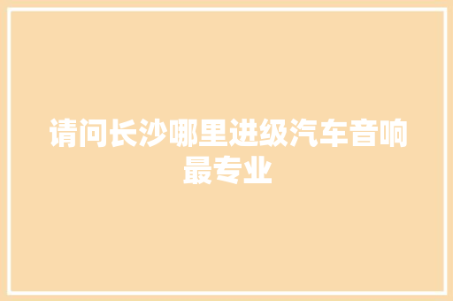 请问长沙哪里进级汽车音响最专业