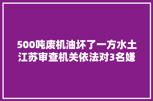 500吨废机油坏了一方水土江苏审查机关依法对3名嫌犯提起公诉