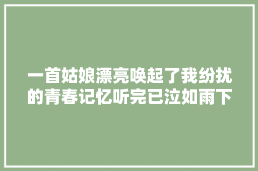 一首姑娘漂亮唤起了我纷扰的青春记忆听完已泣如雨下
