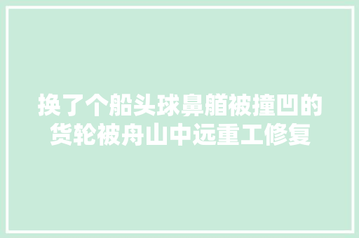 换了个船头球鼻艏被撞凹的货轮被舟山中远重工修复