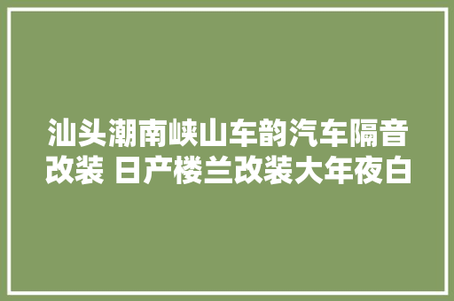 汕头潮南峡山车韵汽车隔音改装 日产楼兰改装大年夜白鲨 独来独往