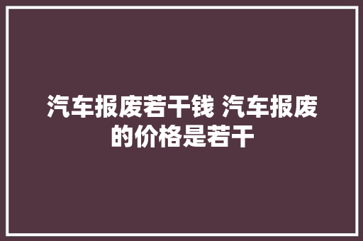 汽车报废若干钱 汽车报废的价格是若干