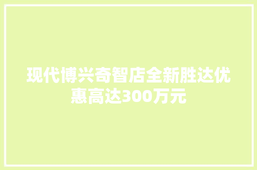 现代博兴奇智店全新胜达优惠高达300万元