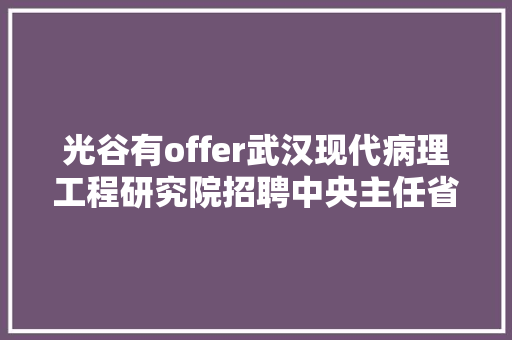 光谷有offer武汉现代病理工程研究院招聘中央主任省科技馆华日激光半边天医疗等有岗