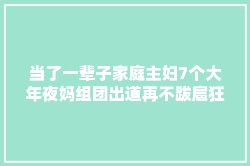 当了一辈子家庭主妇7个大年夜妈组团出道再不跋扈狂就去世了