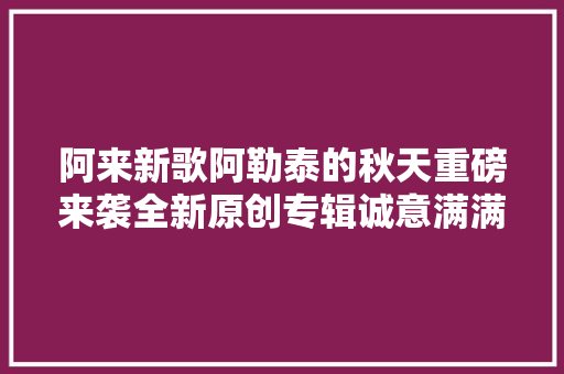 阿来新歌阿勒泰的秋天重磅来袭全新原创专辑诚意满满