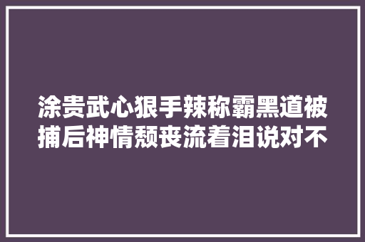 涂贵武心狠手辣称霸黑道被捕后神情颓丧流着泪说对不起儿子