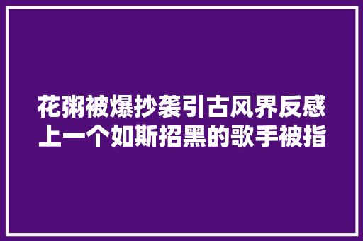 花粥被爆抄袭引古风界反感上一个如斯招黑的歌手被指抄袭周杰伦