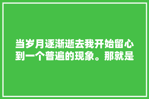 当岁月逐渐逝去我开始留心到一个普遍的现象。那就是