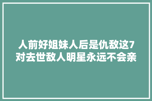 人前好姐妹人后是仇敌这7对去世敌人明星永远不会亲睦
