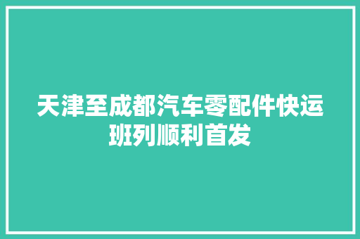 天津至成都汽车零配件快运班列顺利首发
