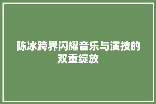 陈冰跨界闪耀音乐与演技的双重绽放