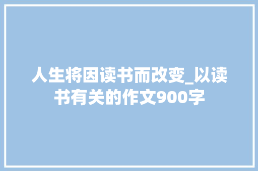 人生将因读书而改变_以读书有关的作文900字