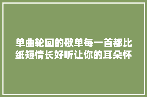 单曲轮回的歌单每一首都比纸短情长好听让你的耳朵怀孕