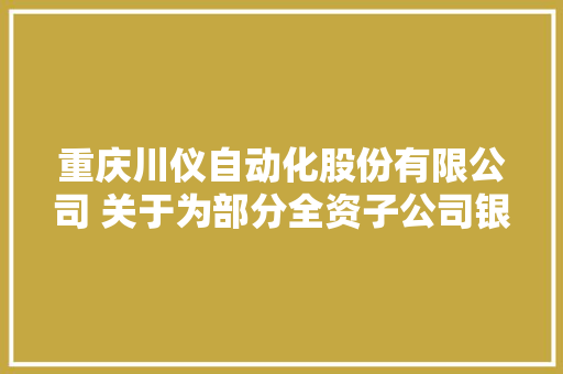 重庆川仪自动化股份有限公司 关于为部分全资子公司银行授信 供应担保的通知书记
