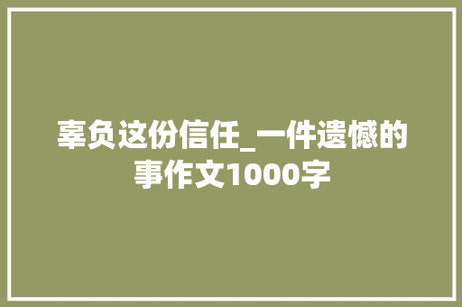 辜负这份信任_一件遗憾的事作文1000字