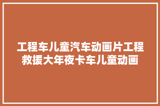 工程车儿童汽车动画片工程救援大年夜卡车儿童动画