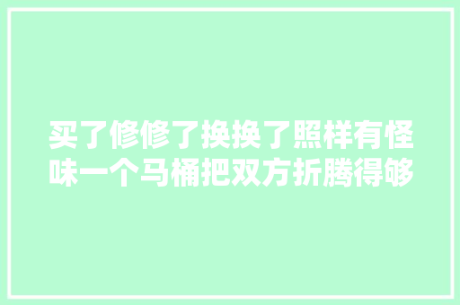 买了修修了换换了照样有怪味一个马桶把双方折腾得够呛