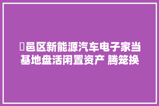鄠邑区新能源汽车电子家当基地盘活闲置资产 腾笼换鸟筑巢引凤