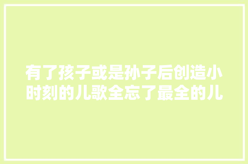有了孩子或是孙子后创造小时刻的儿歌全忘了最全的儿歌收录