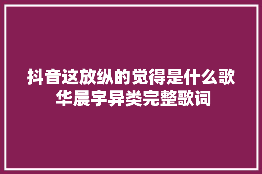 抖音这放纵的觉得是什么歌 华晨宇异类完整歌词