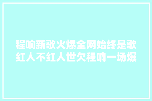 程响新歌火爆全网始终是歌红人不红人世欠程响一场爆火