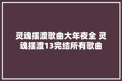 灵魂摆渡歌曲大年夜全 灵魂摆渡13完结所有歌曲