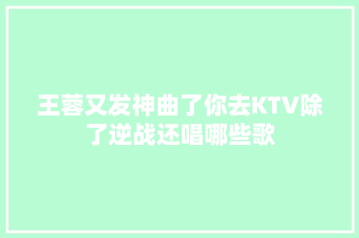 王蓉又发神曲了你去KTV除了逆战还唱哪些歌