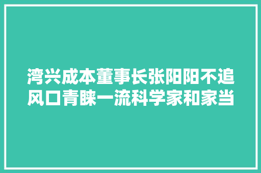 湾兴成本董事长张阳阳不追风口青睐一流科学家和家当化团队