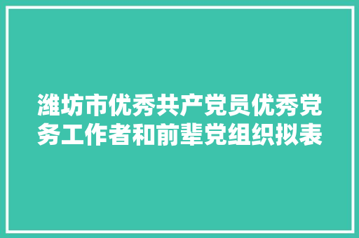潍坊市优秀共产党员优秀党务工作者和前辈党组织拟表彰对象公示名单