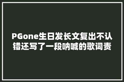 PGone生日发长文复出不认错还写了一段呐喊的歌词责怪网友