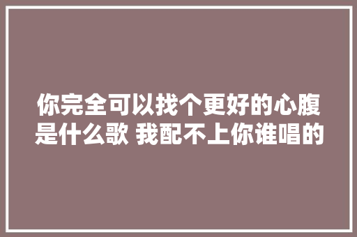 你完全可以找个更好的心腹是什么歌 我配不上你谁唱的完整歌词