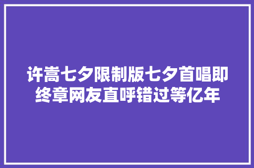 许嵩七夕限制版七夕首唱即终章网友直呼错过等亿年 休闲娱乐