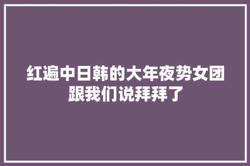红遍中日韩的大年夜势女团跟我们说拜拜了
