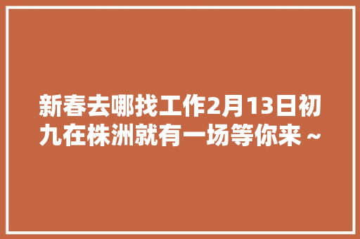 新春去哪找工作2月13日初九在株洲就有一场等你来～