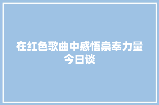 在红色歌曲中感悟崇奉力量今日谈