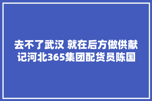 去不了武汉 就在后方做供献记河北365集团配货员陈国甫的一夜