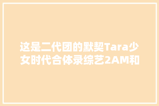 这是二代团的默契Tara少女时代合体录综艺2AM和2PM回归发新歌