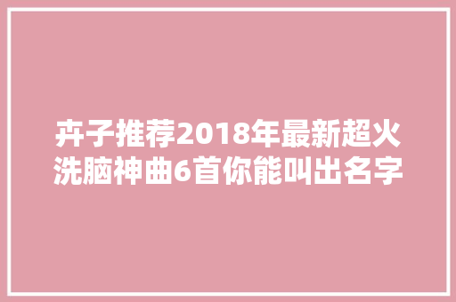 卉子推荐2018年最新超火洗脑神曲6首你能叫出名字的有几个