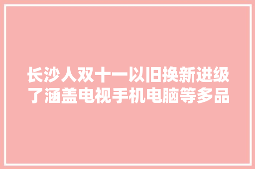 长沙人双十一以旧换新进级了涵盖电视手机电脑等多品类商品