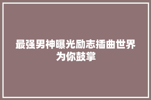 最强男神曝光励志插曲世界为你鼓掌