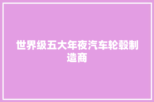 世界级五大年夜汽车轮毂制造商