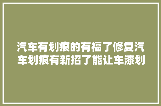 汽车有划痕的有福了修复汽车划痕有新招了能让车漆划痕自然如新 汽车知识