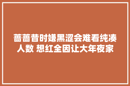 蔷蔷昔时嫌黑涩会难看纯凑人数 想红全因让大年夜家看到我的美