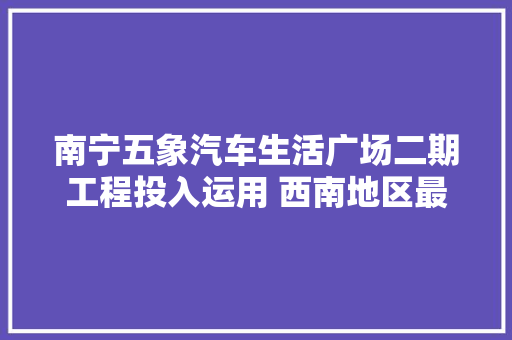南宁五象汽车生活广场二期工程投入运用 西南地区最大年夜汽车家当园正式亮相