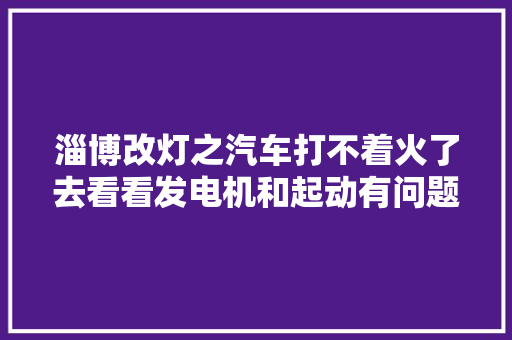 淄博改灯之汽车打不着火了去看看发电机和起动有问题吗