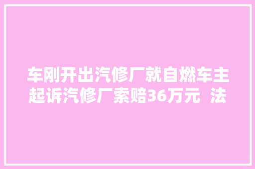 车刚开出汽修厂就自燃车主起诉汽修厂索赔36万元  法院各付一半责任