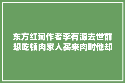 东方红词作者李有源去世前想吃顿肉家人买来肉时他却走了