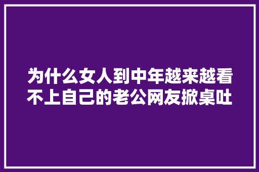 为什么女人到中年越来越看不上自己的老公网友掀桌吐槽太扎心