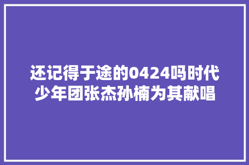 还记得于途的0424吗时代少年团张杰孙楠为其献唱